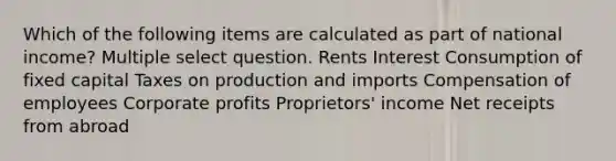 Which of the following items are calculated as part of national income? Multiple select question. Rents Interest Consumption of fixed capital Taxes on production and imports Compensation of employees Corporate profits Proprietors' income Net receipts from abroad