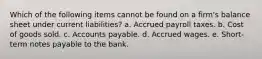 Which of the following items cannot be found on a firm's balance sheet under current liabilities? a. Accrued payroll taxes. b. Cost of goods sold. c. Accounts payable. d. Accrued wages. e. Short-term notes payable to the bank.