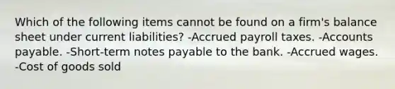 Which of the following items cannot be found on a firm's balance sheet under current liabilities? -Accrued payroll taxes. -Accounts payable. -Short-term notes payable to the bank. -Accrued wages. -Cost of goods sold