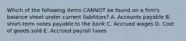 Which of the following items CANNOT be found on a firm's balance sheet under current liabilities? A. Accounts payable B. short-term notes payable to the bank C. Accrued wages D. Cost of goods sold E. Accrued payroll taxes