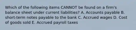 Which of the following items CANNOT be found on a firm's balance sheet under current liabilities? A. Accounts payable B. short-term notes payable to the bank C. Accrued wages D. Cost of goods sold E. Accrued payroll taxes