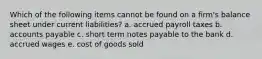 Which of the following items cannot be found on a firm's balance sheet under current liabilities? a. accrued payroll taxes b. accounts payable c. short term notes payable to the bank d. accrued wages e. cost of goods sold