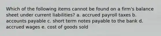 Which of the following items cannot be found on a firm's balance sheet under current liabilities? a. accrued payroll taxes b. accounts payable c. short term notes payable to the bank d. accrued wages e. cost of goods sold