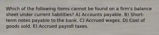 Which of the following items cannot be found on a firm's balance sheet under current liabilities? A) Accounts payable. B) Short-term notes payable to the bank. C) Accrued wages. D) Cost of goods sold. E) Accrued payroll taxes.