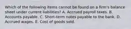 Which of the following items cannot be found on a firm's balance sheet under current liabilities? A. Accrued payroll taxes. B. Accounts payable. C. Short-term notes payable to the bank. D. Accrued wages. E. Cost of goods sold.