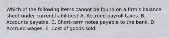 Which of the following items cannot be found on a firm's balance sheet under current liabilities? A. Accrued payroll taxes. B. Accounts payable. C. Short-term notes payable to the bank. D. Accrued wages. E. Cost of goods sold.