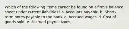 Which of the following items cannot be found on a firm's balance sheet under current liabilities? a. Accounts payable. b. Short-term notes payable to the bank. c. Accrued wages. d. Cost of goods sold. e. Accrued payroll taxes.