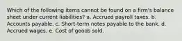 Which of the following items cannot be found on a firm's balance sheet under current liabilities? a. Accrued payroll taxes. b. Accounts payable. c. Short-term notes payable to the bank. d. Accrued wages. e. Cost of goods sold.