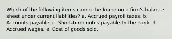 Which of the following items cannot be found on a firm's balance sheet under current liabilities? a. Accrued payroll taxes. b. Accounts payable. c. Short-term notes payable to the bank. d. Accrued wages. e. Cost of goods sold.