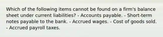 Which of the following items cannot be found on a firm's balance sheet under current liabilities? - Accounts payable. - Short-term notes payable to the bank. - Accrued wages. - Cost of goods sold. - Accrued payroll taxes.