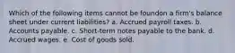 Which of the following items cannot be foundon a firm's balance sheet under current liabilities? a. Accrued payroll taxes. b. Accounts payable. c. Short-term notes payable to the bank. d. Accrued wages. e. Cost of goods sold.