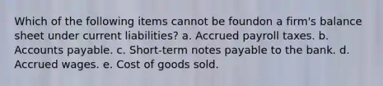 Which of the following items cannot be foundon a firm's balance sheet under current liabilities? a. Accrued payroll taxes. b. Accounts payable. c. Short-term notes payable to the bank. d. Accrued wages. e. Cost of goods sold.