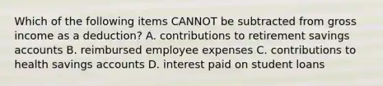 Which of the following items CANNOT be subtracted from gross income as a deduction? A. contributions to retirement savings accounts B. reimbursed employee expenses C. contributions to health savings accounts D. interest paid on student loans