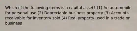 Which of the following items is a capital asset? (1) An automobile for personal use (2) Depreciable business property (3) Accounts receivable for inventory sold (4) Real property used in a trade or business