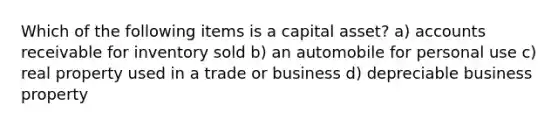 Which of the following items is a capital asset? a) accounts receivable for inventory sold b) an automobile for personal use c) real property used in a trade or business d) depreciable business property