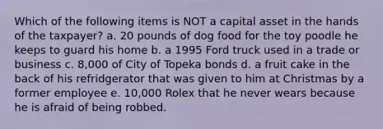 Which of the following items is NOT a capital asset in the hands of the taxpayer? a. 20 pounds of dog food for the toy poodle he keeps to guard his home b. a 1995 Ford truck used in a trade or business c. 8,000 of City of Topeka bonds d. a fruit cake in the back of his refridgerator that was given to him at Christmas by a former employee e. 10,000 Rolex that he never wears because he is afraid of being robbed.