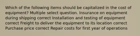 Which of the following items should be capitalized in the cost of equipment? Multiple select question. Insurance on equipment during shipping correct Installation and testing of equipment correct Freight to deliver the equipment to its location correct Purchase price correct Repair costs for first year of operations