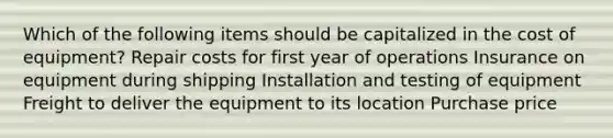 Which of the following items should be capitalized in the cost of equipment? Repair costs for first year of operations Insurance on equipment during shipping Installation and testing of equipment Freight to deliver the equipment to its location Purchase price