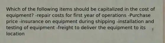 Which of the following items should be capitalized in the cost of equipment? -repair costs for first year of operations -Purchase price -insurance on equipment during shipping -installation and testing of equipment -freight to deliver the equipment to its location