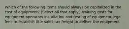 Which of the following items should always be capitalized in the cost of equipment? (Select all that apply.) training costs for equipment operators installation and testing of equipment legal fees to establish title sales tax freight to deliver the equipment