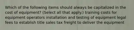 Which of the following items should always be capitalized in the cost of equipment? (Select all that apply.) training costs for equipment operators installation and testing of equipment legal fees to establish title sales tax freight to deliver the equipment