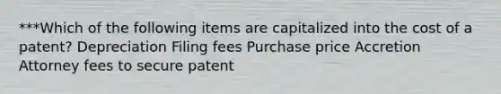 ***Which of the following items are capitalized into the cost of a patent? Depreciation Filing fees Purchase price Accretion Attorney fees to secure patent