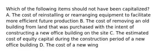 Which of the following items should not have been capitalized? A. The cost of reinstalling or rearranging equipment to facilitate more efficient future production B. The cost of removing an old building from land that was purchased with the intent of constructing a new office building on the site C. The estimated cost of equity capital during the construction period of a new office building D. The cost of a new wing