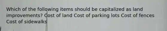 Which of the following items should be capitalized as land improvements? Cost of land Cost of parking lots Cost of fences Cost of sidewalks