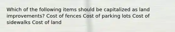 Which of the following items should be capitalized as land improvements? Cost of fences Cost of parking lots Cost of sidewalks Cost of land