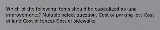 Which of the following items should be capitalized as land improvements? Multiple select question. Cost of parking lots Cost of land Cost of fences Cost of sidewalks