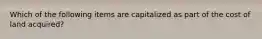 Which of the following items are capitalized as part of the cost of land acquired?