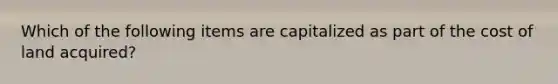 Which of the following items are capitalized as part of the cost of land acquired?