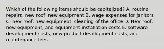 Which of the following items should be capitalized? A. routine repairs, new roof, new equipment B. wage expenses for janitors C. new roof, new equipment, cleaning of the office D. New roof, new equipment, and equipment installation costs E. software development costs, new product development costs, and maintenance fees