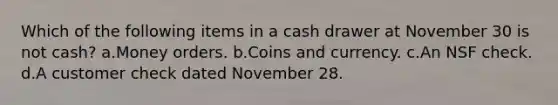 Which of the following items in a cash drawer at November 30 is not cash? a.Money orders. b.Coins and currency. c.An NSF check. d.A customer check dated November 28.