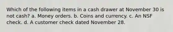 Which of the following items in a cash drawer at November 30 is not cash? a. Money orders. b. Coins and currency. c. An NSF check. d. A customer check dated November 28.