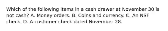 Which of the following items in a cash drawer at November 30 is not cash? A. Money orders. B. Coins and currency. C. An NSF check. D. A customer check dated November 28.