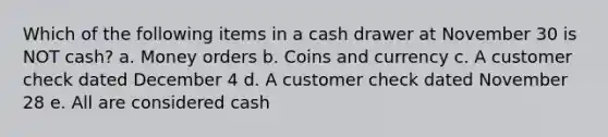 Which of the following items in a cash drawer at November 30 is NOT cash? a. Money orders b. Coins and currency c. A customer check dated December 4 d. A customer check dated November 28 e. All are considered cash