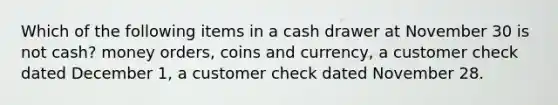 Which of the following items in a cash drawer at November 30 is not cash? money orders, coins and currency, a customer check dated December 1, a customer check dated November 28.