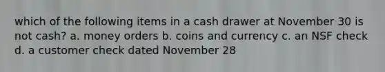 which of the following items in a cash drawer at November 30 is not cash? a. money orders b. coins and currency c. an NSF check d. a customer check dated November 28