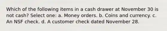 Which of the following items in a cash drawer at November 30 is not cash? Select one: a. Money orders. b. Coins and currency. c. An NSF check. d. A customer check dated November 28.