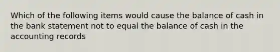 Which of the following items would cause the balance of cash in the bank statement not to equal the balance of cash in the accounting records