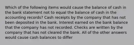 Which of the following items would cause the balance of cash in the bank statement not to equal the balance of cash in the accounting records? Cash receipts by the company that has not been deposited in the bank. Interest earned on the bank balance that the company has not recorded. Checks are written by the company that has not cleared the bank. All of the other answers would cause cash balances to differ