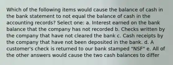 Which of the following items would cause the balance of cash in the bank statement to not equal the balance of cash in the accounting records? Select one: a. Interest earned on the bank balance that the company has not recorded b. Checks written by the company that have not cleared the bank c. Cash receipts by the company that have not been deposited in the bank. d. A customer's check is returned to our bank stamped "NSF" e. All of the other answers would cause the two cash balances to differ