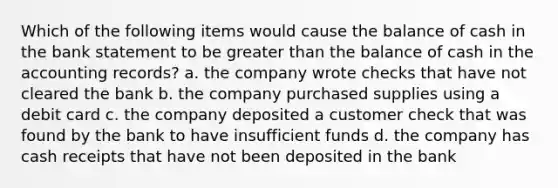 Which of the following items would cause the balance of cash in the bank statement to be greater than the balance of cash in the accounting records? a. the company wrote checks that have not cleared the bank b. the company purchased supplies using a debit card c. the company deposited a customer check that was found by the bank to have insufficient funds d. the company has cash receipts that have not been deposited in the bank