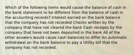 Which of the following items would cause the balance of cash in the bank statement to be different from the balance of cash in the accounting records? Interest earned on the bank balance that the company has not recorded Checks written by the company that have not cleared the bank Cash receipts by the company that have not been deposited in the bank All of the other answers would cause cash balances to differ An automatic withdrawal on the bank balance to pay a Utility bill that the company has not recorded.