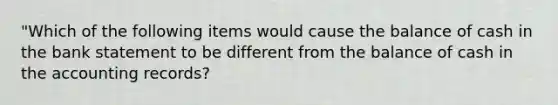 "Which of the following items would cause the balance of cash in the bank statement to be different from the balance of cash in the accounting records?