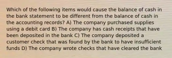 Which of the following items would cause the balance of cash in the bank statement to be different from the balance of cash in the accounting records? A) The company purchased supplies using a debit card B) The company has cash receipts that have been deposited in the bank C) The company deposited a customer check that was found by the bank to have insufficient funds D) The company wrote checks that have cleared the bank