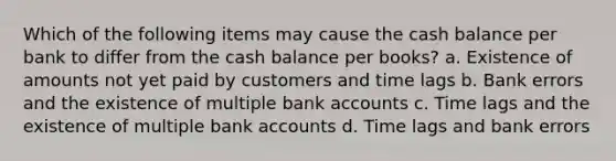 Which of the following items may cause the cash balance per bank to differ from the cash balance per books? a. Existence of amounts not yet paid by customers and time lags b. Bank errors and the existence of multiple bank accounts c. Time lags and the existence of multiple bank accounts d. Time lags and bank errors