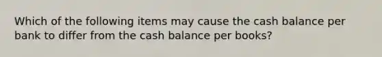 Which of the following items may cause the cash balance per bank to differ from the cash balance per books?