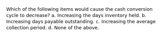 Which of the following items would cause the cash conversion cycle to decrease? a. Increasing the days inventory held. b. Increasing days payable outstanding. c. Increasing the average collection period. d. None of the above.